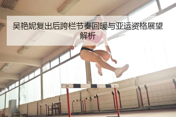吴艳妮复出后跨栏节奏回暖与亚运资格展望解析